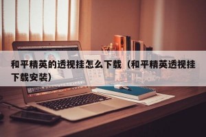和平精英的透视挂怎么下载（和平精英透视挂下载安装）